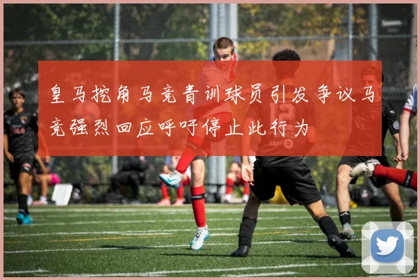 皇马挖角马竞青训球员引发争议马竞强烈回应呼吁停止此行为