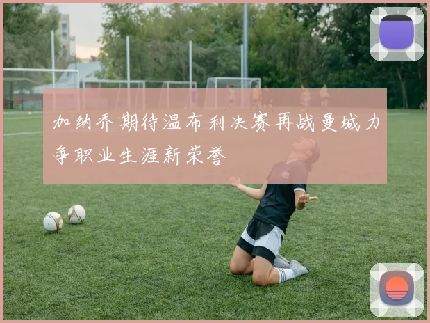 加纳乔期待温布利决赛再战曼城力争职业生涯新荣誉