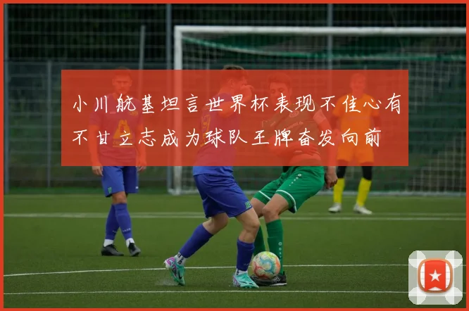 小川航基坦言世界杯表现不佳心有不甘立志成为球队王牌奋发向前