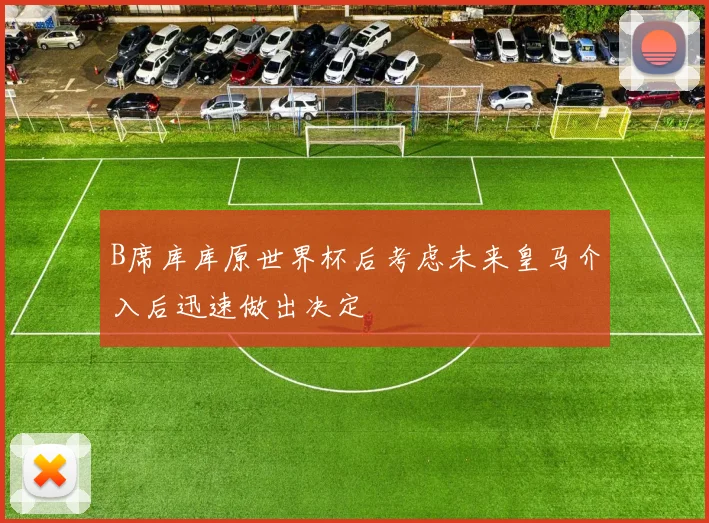 B席库库原世界杯后考虑未来皇马介入后迅速做出决定