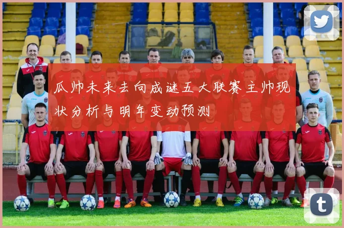 瓜帅未来去向成谜五大联赛主帅现状分析与明年变动预测