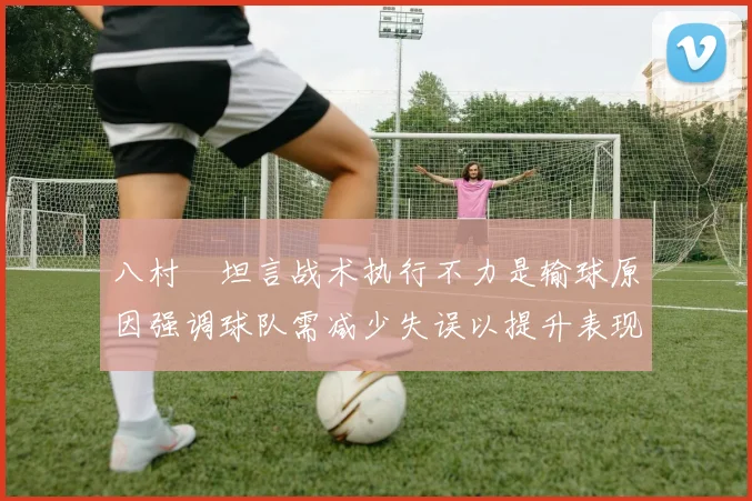 八村塁坦言战术执行不力是输球原因强调球队需减少失误以提升表现