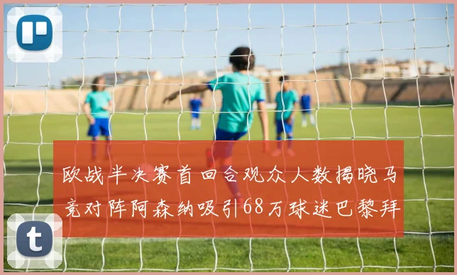 欧战半决赛首回合观众人数揭晓马竞对阵阿森纳吸引68万球迷巴黎拜仁紧随其后