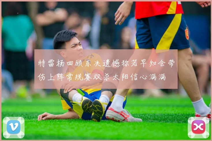 特雷杨回顾东决遗憾称若早知会带伤上阵常规赛双杀太阳信心满满