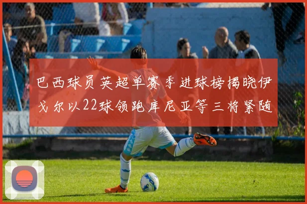 巴西球员英超单赛季进球榜揭晓伊戈尔以22球领跑库尼亚等三将紧随其后