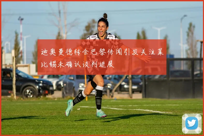 迪奥曼德转会巴黎传闻引发关注莱比锡未确认谈判进展