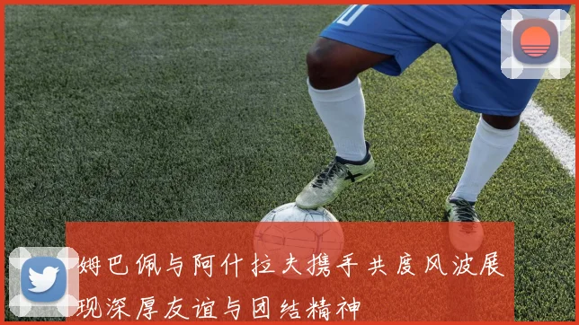 姆巴佩与阿什拉夫携手共度风波展现深厚友谊与团结精神