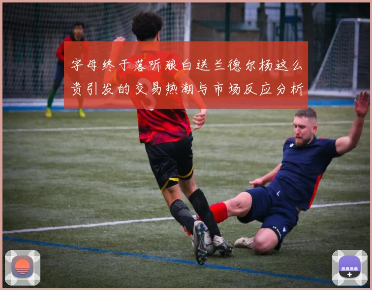 字母终于落听狼白送兰德尔杨这么贵引发的交易热潮与市场反应分析